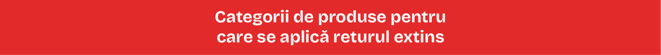 Categorii de produse pentru care se aplică returul extins Categorii de produse pentru care se aplică returul extins